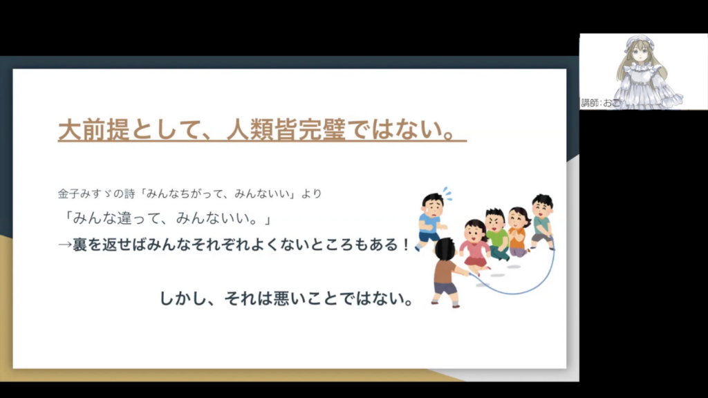 おこさんがオンラインで登壇している様子のスクリーンショット
以下スクリーンショット内に含まれるスライドの文章
大前提として、人類皆完璧ではない。
金子みすゞの詩「みんなちがって、みんないい」より
「みんなちがって、みんないい。」
→裏を返せばみんなそれぞれよくないところもある。
しかし、それを悪いことできない。