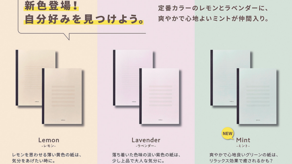 mahoraノートに新色が登場した事を表す画像
以下文章
定番カラーのレモンとラベンダーに爽やかで、心地よいミントが仲間入り。
lemon
レモンを思わせる薄い黄色の紙は、気分を上げたい時に。
lavender
落ち着いた色味の淡い紫色の紙は、少し上品で大人な気分に。
mint
爽やかで心地良いグリーンの髪は、リラックス効果で癒されるかも?