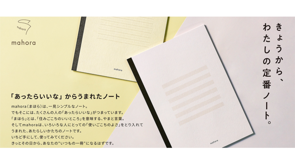 mahoraノートの宣材画像
2冊の色違いのmahoraノートの写真と文章が記述されている。
以下文章
きょうから、わたしの定番ノート
「あったらいいな」からうまれたノート
mahora(まほら)は、一見シンプルなノート。
でもそこには、たくさんの人の「あったらいいな」がつまっています。
「まほら」とは、「住みごこちのいいところ」を意味する、やまと言葉。 そしてmahoraは、いろいろな人にとっての「使いごこちのよさ」をとり入れて うまれた、あたらしいかたちのノートです。 いちど手にして、使ってみてください。 きっとその日から、あなたの"いつもの一冊"になるはずです。