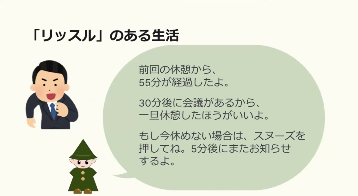 ワーカホリックスの由来は休憩や労働のバランスを取るのが苦手なメンバーが集まったことから命名
一枚のスライド画像
以下スライド内の文章
「リッスル」のある生活
前回の休憩から、55分が経過したよ。
30分後に会議があるから一旦休憩したほうがいいよ。
もし今休めない場合は、スムーズを押してね。5分後にまたお知らせするよ。