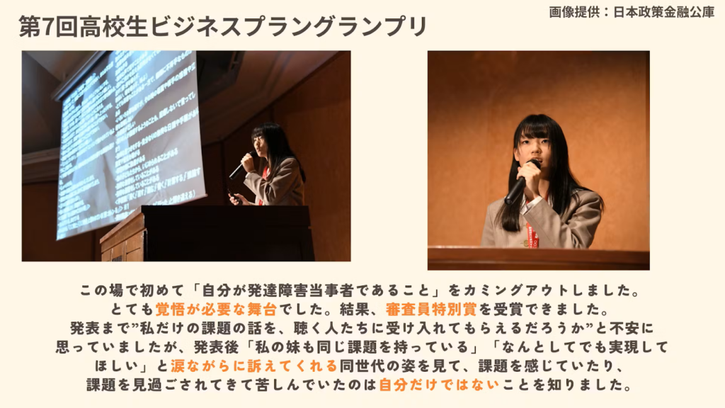 森本さんが第7回高個性ビジネスプラングランプリでプレゼンしている様子の写真とその時の感想。
この場で初めて、自身が「発達障害当事者であること」をカミングアウトしました。とても覚悟が必要な舞台でした。結果、審査員特別賞を受賞できました。発表まで、"私だけの課題の話を、聴く人たちに受け入れてもらえるだろうか"と不安に思っていましたが、発表が「私の妹も同じ課題を持っている」「なんとてでも実現してほしい」と涙ながらに訴えてくれる同世代の姿を見て、課題を感じていたり、課題を見過ごされてきて苦しんでいたのは自分だけではないことを知りました。