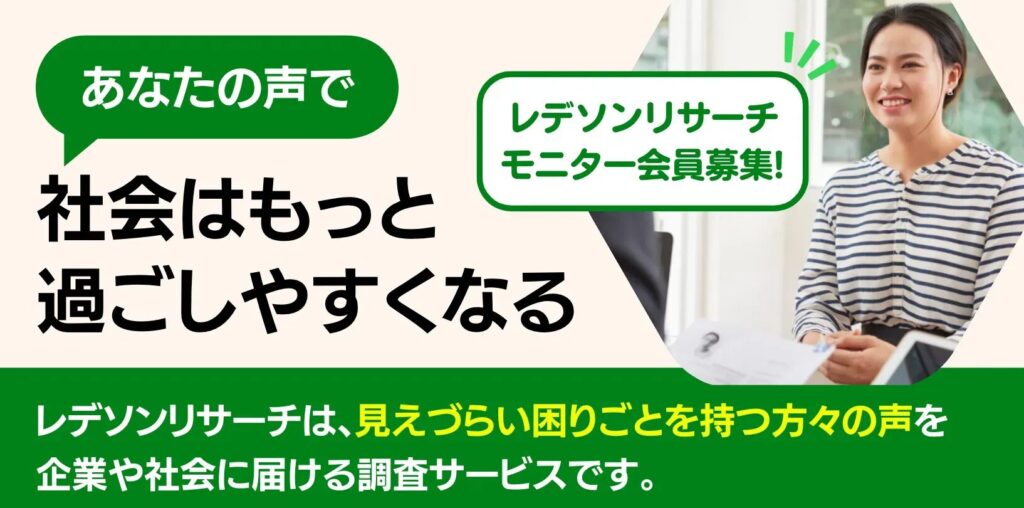 あなたの声で社会はもっと過ごしやすくなる
レデソンリサーチモニター会員募集!
レデソンリサーチは、見えづらい困りごとを持つ方々の声を企業や社会に届ける調査サービスです。
